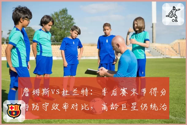 詹姆斯vs杜兰特：季后赛末节得分与防守效率对比，高龄巨星仍统治战场