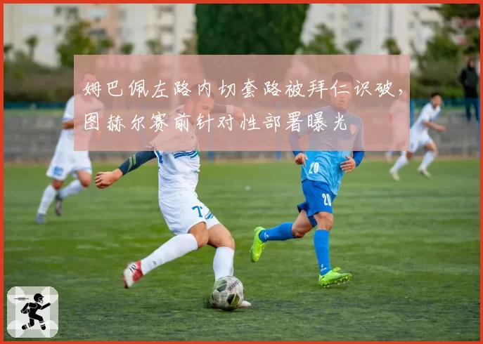 姆巴佩左路内切套路被拜仁识破，图赫尔赛前针对性部署曝光