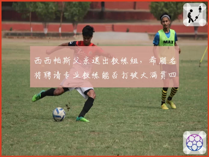 西西帕斯父亲退出教练组，希腊名将聘请专业教练能否打破大满贯四强魔咒？