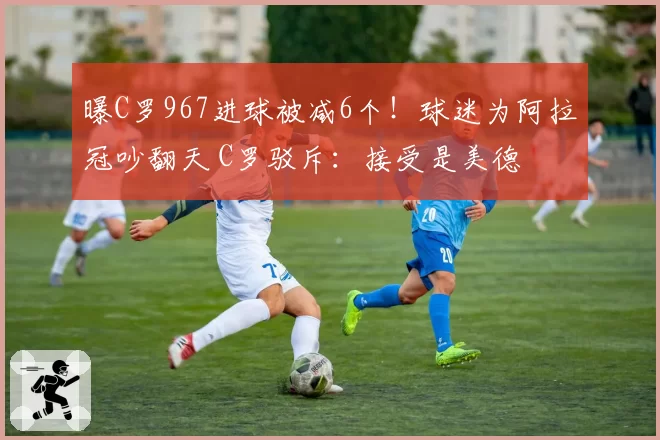 曝C罗967进球被减6个！球迷为阿拉冠吵翻天 C罗驳斥：接受是美德