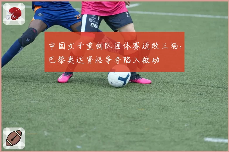 中国女子重剑队团体赛连败三场,巴黎奥运资格争夺陷入被动