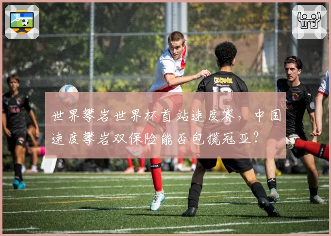 世界攀岩世界杯首站速度赛，中国速度攀岩双保险能否包揽冠亚？