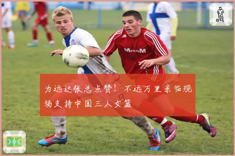 为远达张总点赞！不远万里亲临现场支持中国三人女篮