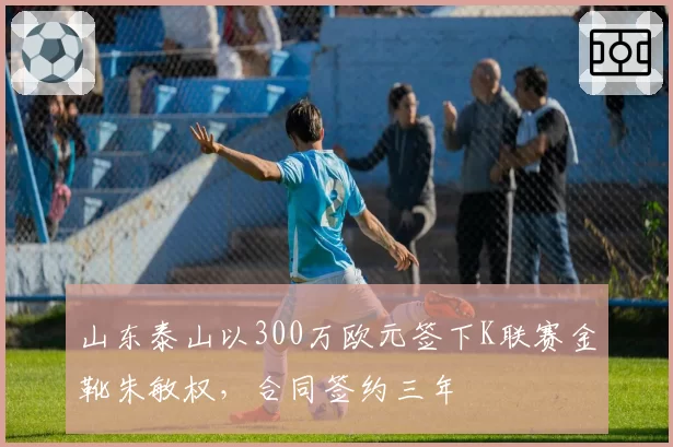 山东泰山以300万欧元签下K联赛金靴朱敏权,合同签约三年