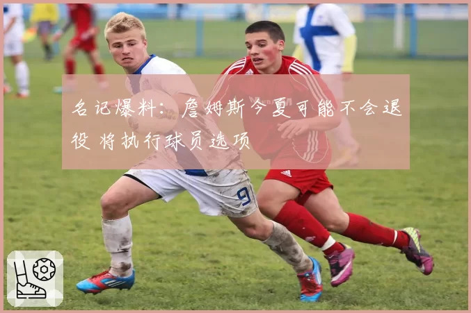 名记爆料：詹姆斯今夏可能不会退役 将执行球员选项