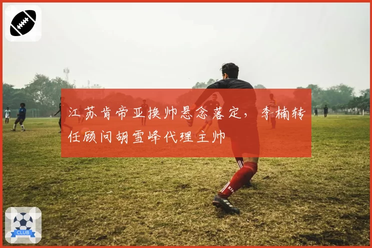 江苏肯帝亚换帅悬念落定,李楠转任顾问胡雪峰代理主帅