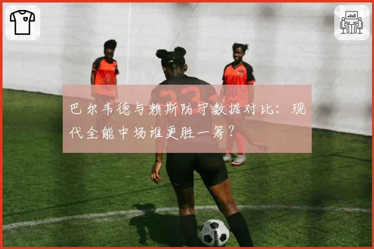 巴尔韦德与赖斯防守数据对比：现代全能中场谁更胜一筹？
