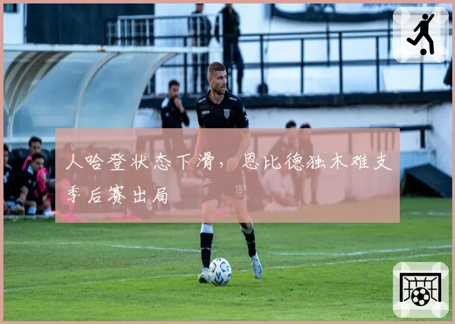 人哈登状态下滑，恩比德独木难支季后赛出局