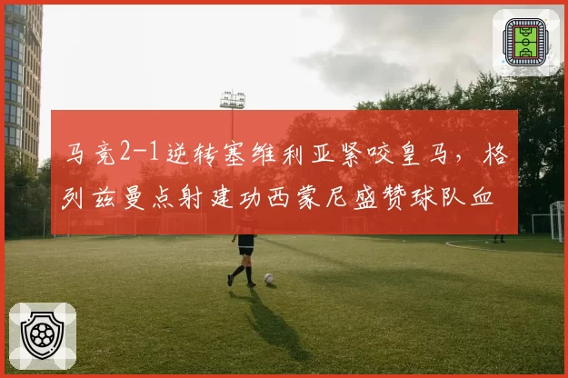 马竞2-1逆转塞维利亚紧咬皇马，格列兹曼点射建功西蒙尼盛赞球队血性