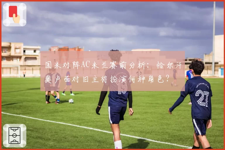 国米对阵AC米兰赛前分析：恰尔汗奥卢面对旧主将扮演何种角色？