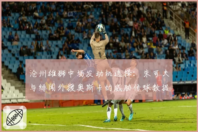 沧州雄狮中场发动机选择：朱可夫与绯闻外援奥斯卡的威胁传球数据对比