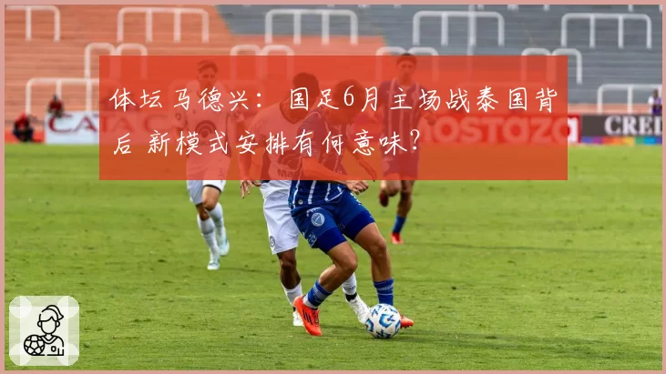 体坛马德兴：国足6月主场战泰国背后 新模式安排有何意味？