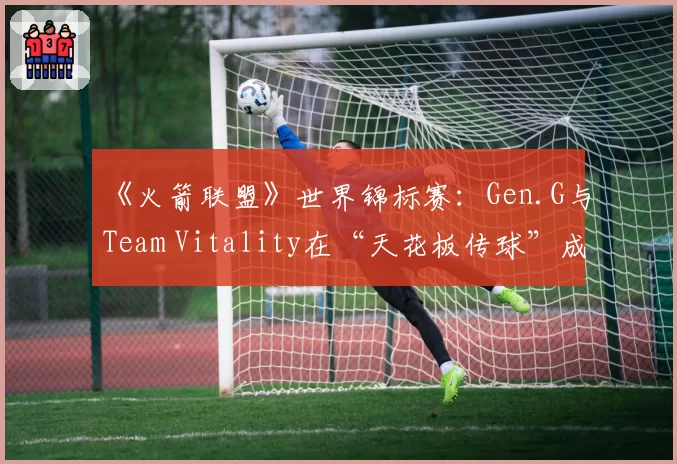 《火箭联盟》世界锦标赛：Gen.G与Team Vitality在“天花板传球”成功率统计对比