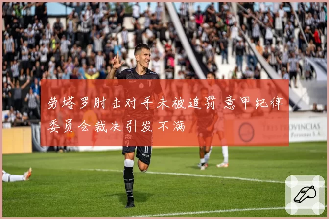 劳塔罗肘击对手未被追罚 意甲纪律委员会裁决引发不满