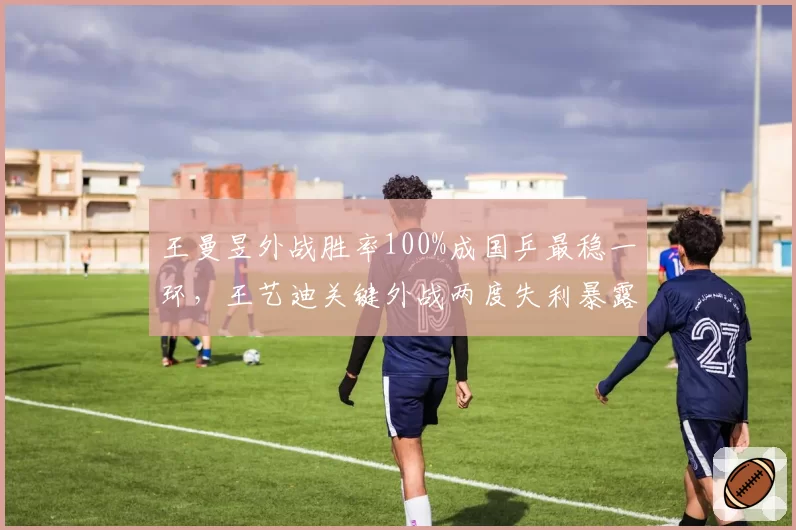 王曼昱外战胜率100%成国乒最稳一环，王艺迪关键外战两度失利暴露短板