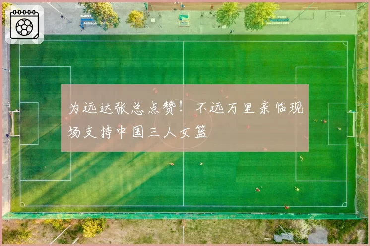 为远达张总点赞！不远万里亲临现场支持中国三人女篮