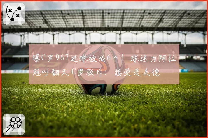 曝C罗967进球被减6个！球迷为阿拉冠吵翻天 C罗驳斥：接受是美德