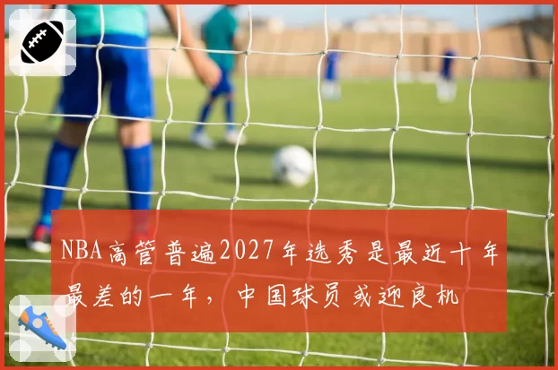 NBA高管普遍2027年选秀是最近十年最差的一年，中国球员或迎良机