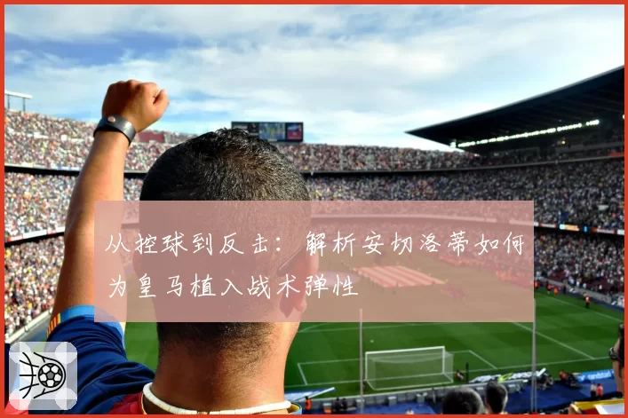 从控球到反击：解析安切洛蒂如何为皇马植入战术弹性