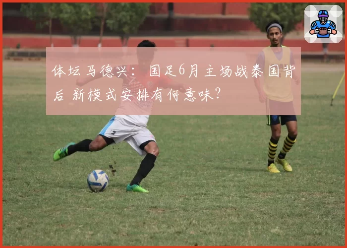 体坛马德兴：国足6月主场战泰国背后 新模式安排有何意味？