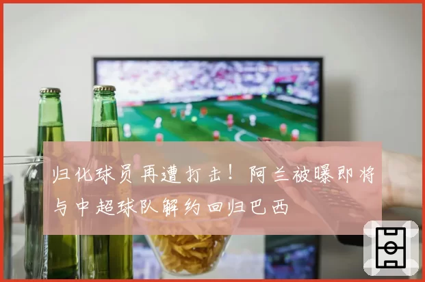 归化球员再遭打击！阿兰被曝即将与中超球队解约回归巴西