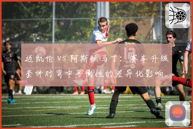 迈凯伦 vs 阿斯顿马丁：赛车升级套件对弯中平衡性的差异化影响