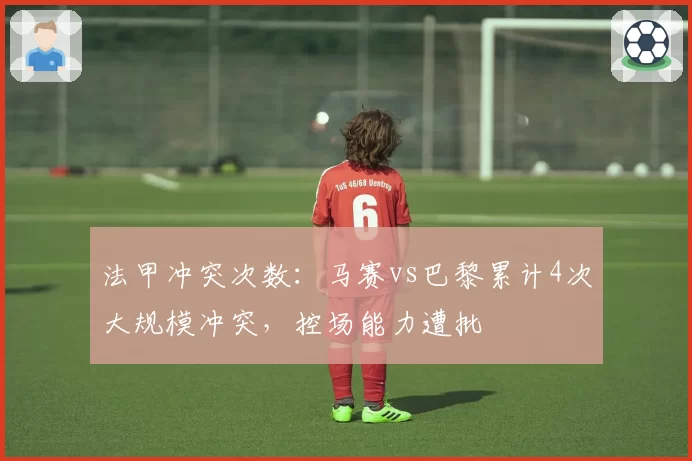 法甲冲突次数：马赛vs巴黎累计4次大规模冲突，控场能力遭批