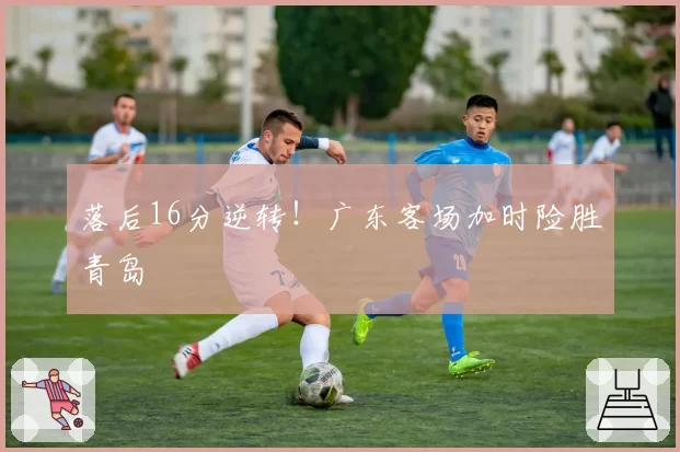 落后16分逆转！广东客场加时险胜青岛