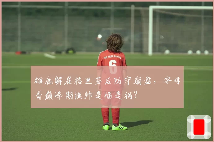 雄鹿解雇格里芬后防守崩盘，字母哥巅峰期换帅是福是祸？
