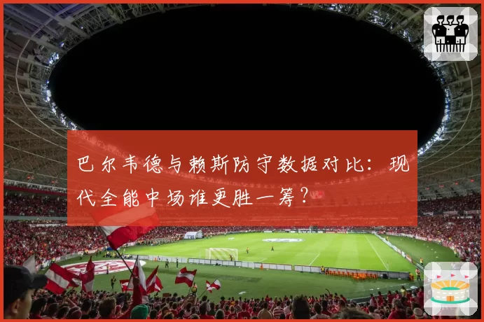 巴尔韦德与赖斯防守数据对比：现代全能中场谁更胜一筹？