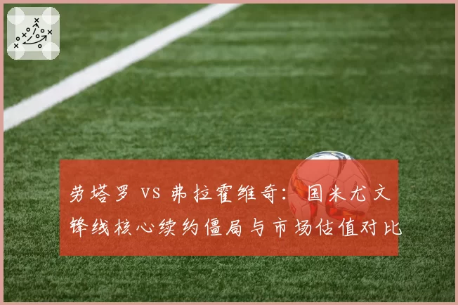 劳塔罗 vs 弗拉霍维奇：国米尤文锋线核心续约僵局与市场估值对比
