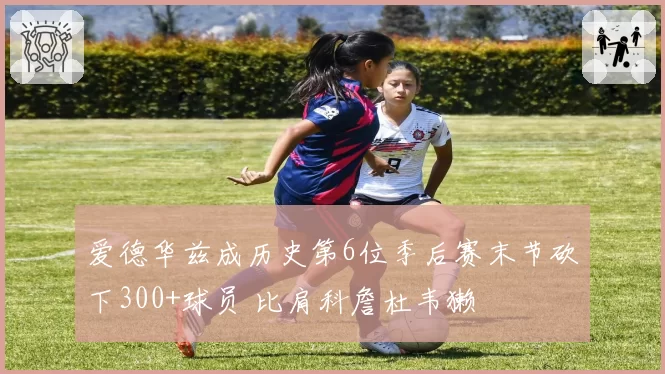 爱德华兹成历史第6位季后赛末节砍下300+球员 比肩科詹杜韦獭