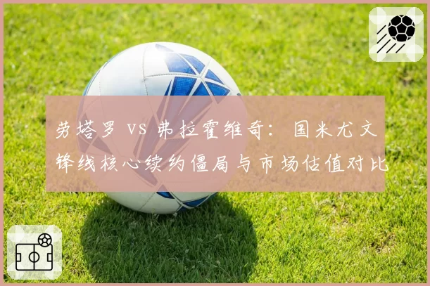 劳塔罗 vs 弗拉霍维奇：国米尤文锋线核心续约僵局与市场估值对比
