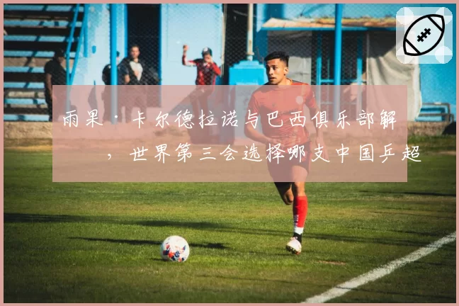 雨果·卡尔德拉诺与巴西俱乐部解约,世界第三会选择哪支中国乒超劲旅?