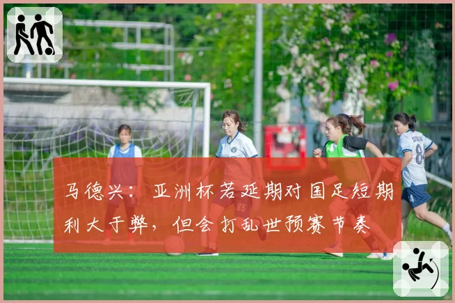 马德兴:亚洲杯若延期对国足短期利大于弊,但会打乱世预赛节奏