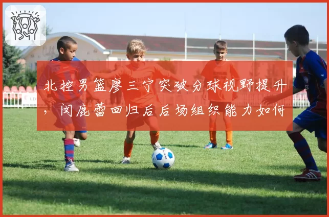 北控男篮廖三宁突破分球视野提升,闵鹿蕾回归后后场组织能力如何升级