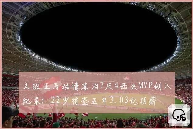 文班亚马动情落泪7尺4西决MVP创八纪录:22岁将签五年3.03亿顶薪