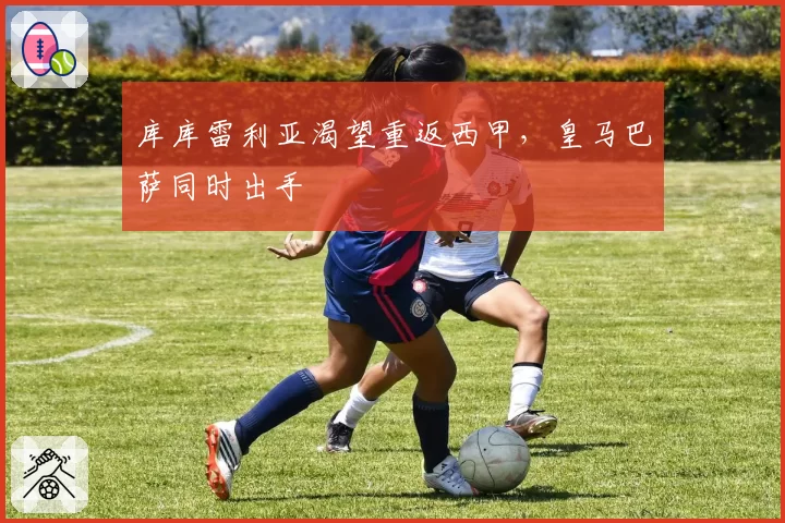 库库雷利亚渴望重返西甲，皇马巴萨同时出手