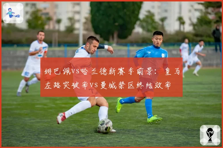 姆巴佩vs哈兰德新赛季前景:皇马左路突破率vs曼城禁区终结效率