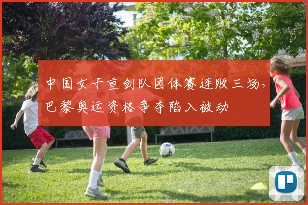 中国女子重剑队团体赛连败三场,巴黎奥运资格争夺陷入被动