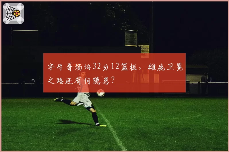 字母哥场均32分12篮板，雄鹿卫冕之路还有何隐患？