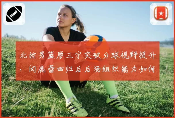 北控男篮廖三宁突破分球视野提升,闵鹿蕾回归后后场组织能力如何升级