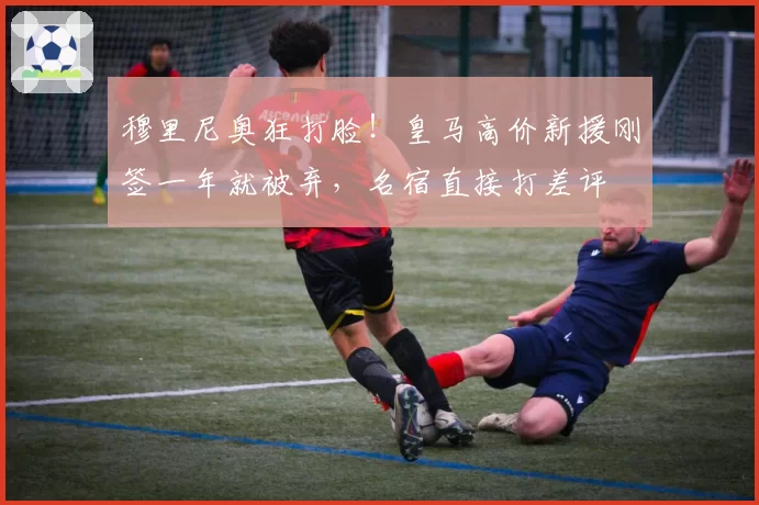 穆里尼奥狂打脸!皇马高价新援刚签一年就被弃,名宿直接打差评