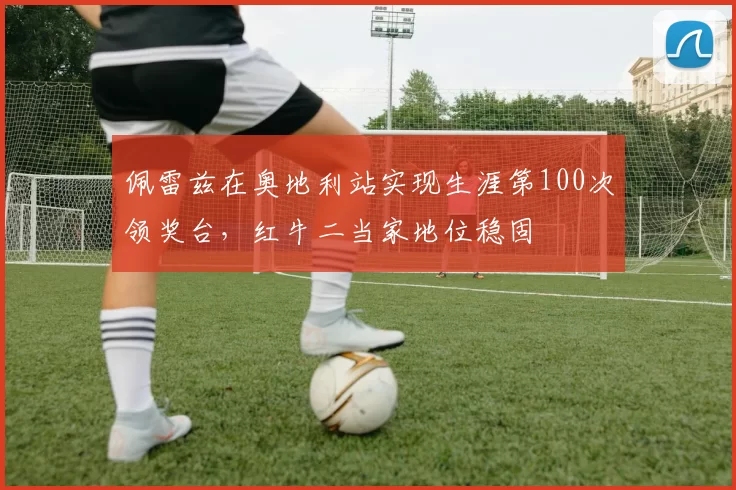 佩雷兹在奥地利站实现生涯第100次领奖台,红牛二当家地位稳固