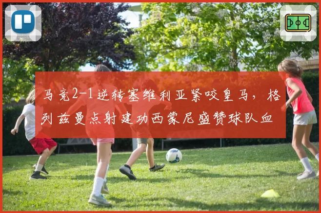 马竞2-1逆转塞维利亚紧咬皇马，格列兹曼点射建功西蒙尼盛赞球队血性