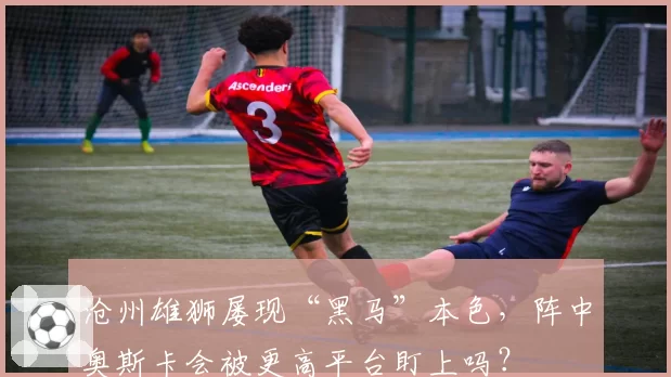 沧州雄狮屡现“黑马”本色，阵中奥斯卡会被更高平台盯上吗？