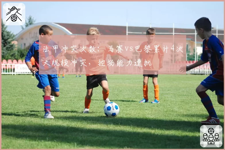 法甲冲突次数：马赛vs巴黎累计4次大规模冲突，控场能力遭批