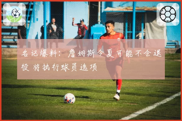 名记爆料：詹姆斯今夏可能不会退役 将执行球员选项