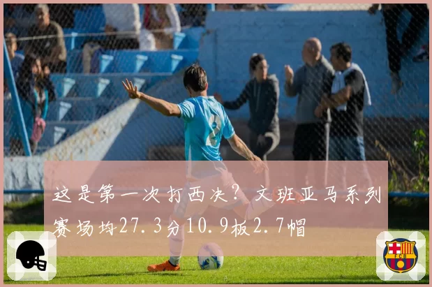 这是第一次打西决？文班亚马系列赛场均27.3分10.9板2.7帽