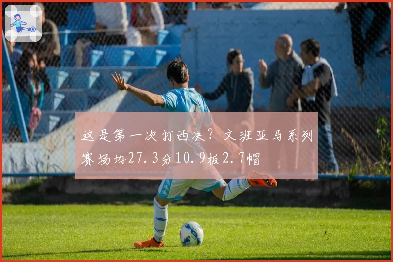 这是第一次打西决？文班亚马系列赛场均27.3分10.9板2.7帽